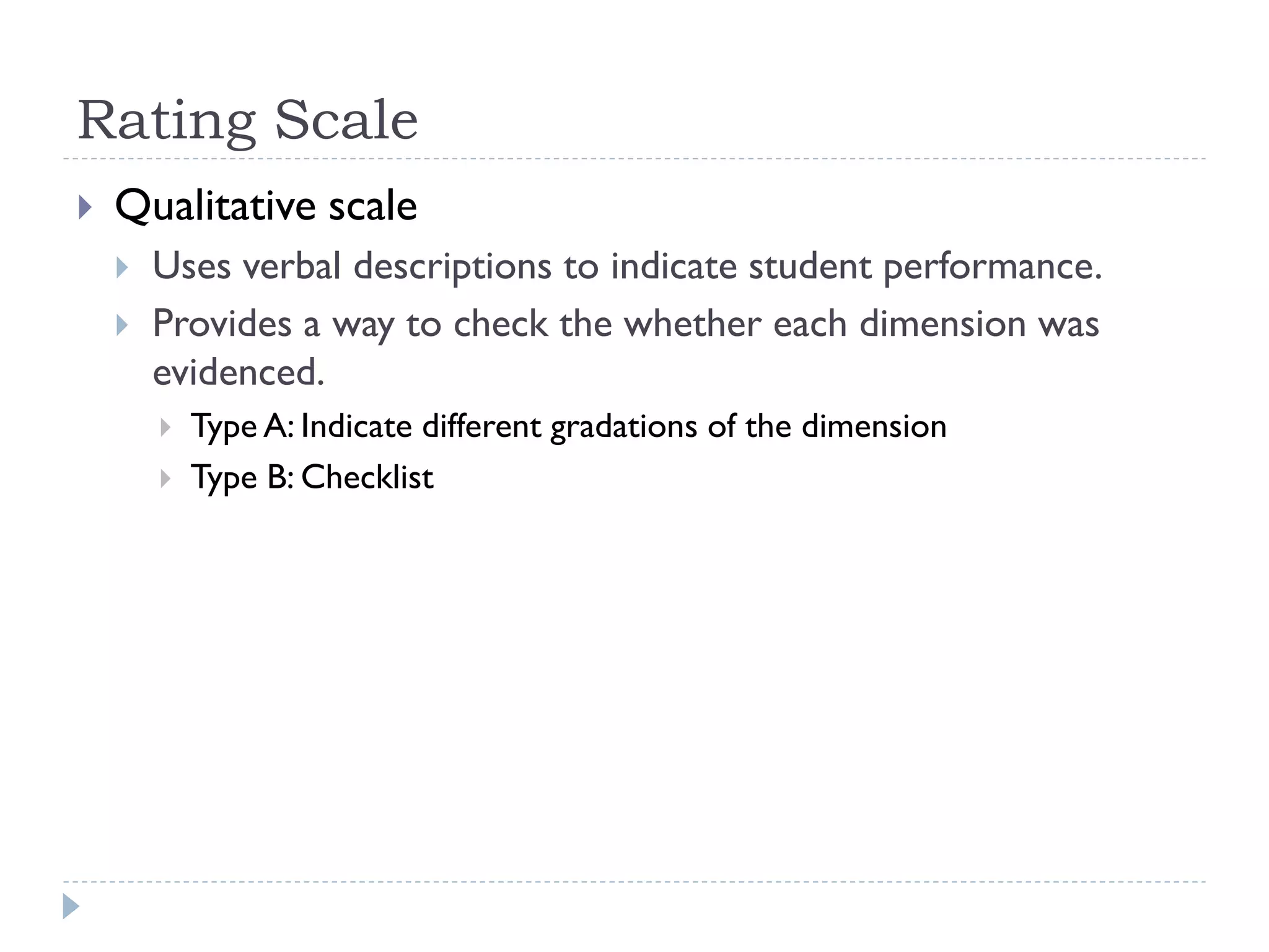 Rating Scale
 Qualitative scale
 Uses verbal descriptions to indicate student performance.
 Provides a way to check the whether each dimension was
evidenced.
 Type A: Indicate different gradations of the dimension
 Type B: Checklist
 