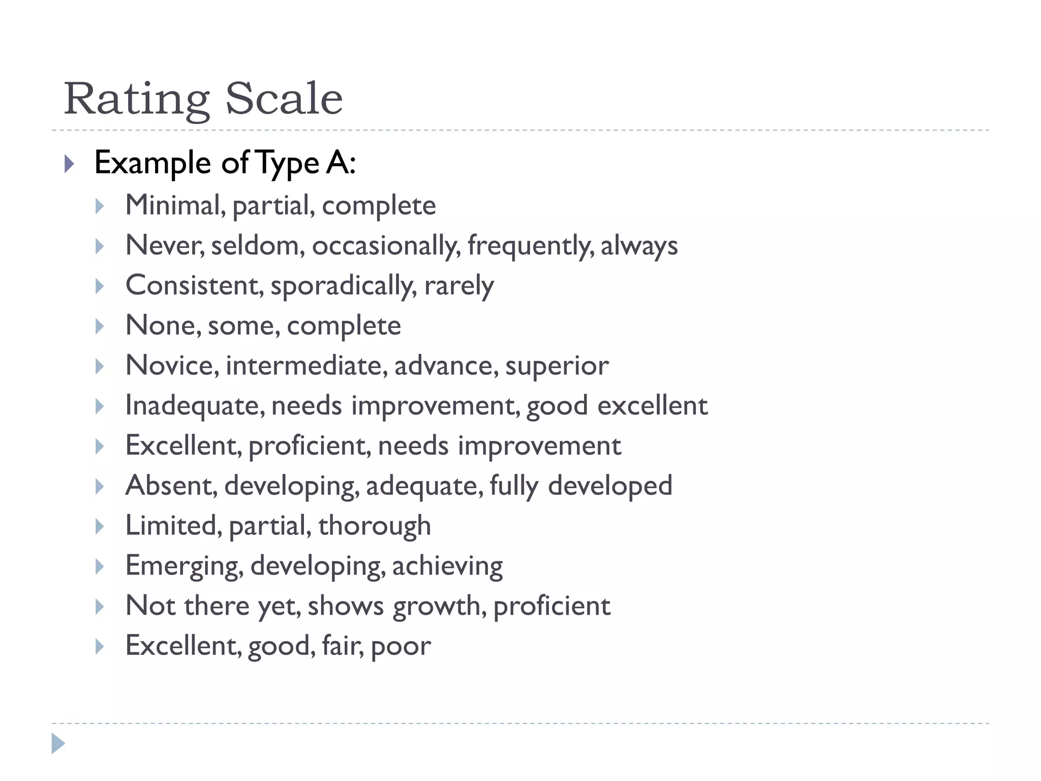 Rating Scale
 Example of Type A:
 Minimal, partial, complete
 Never, seldom, occasionally, frequently, always
 Consistent, sporadically, rarely
 None, some, complete
 Novice, intermediate, advance, superior
 Inadequate, needs improvement, good excellent
 Excellent, proficient, needs improvement
 Absent, developing, adequate, fully developed
 Limited, partial, thorough
 Emerging, developing, achieving
 Not there yet, shows growth, proficient
 Excellent, good, fair, poor
 