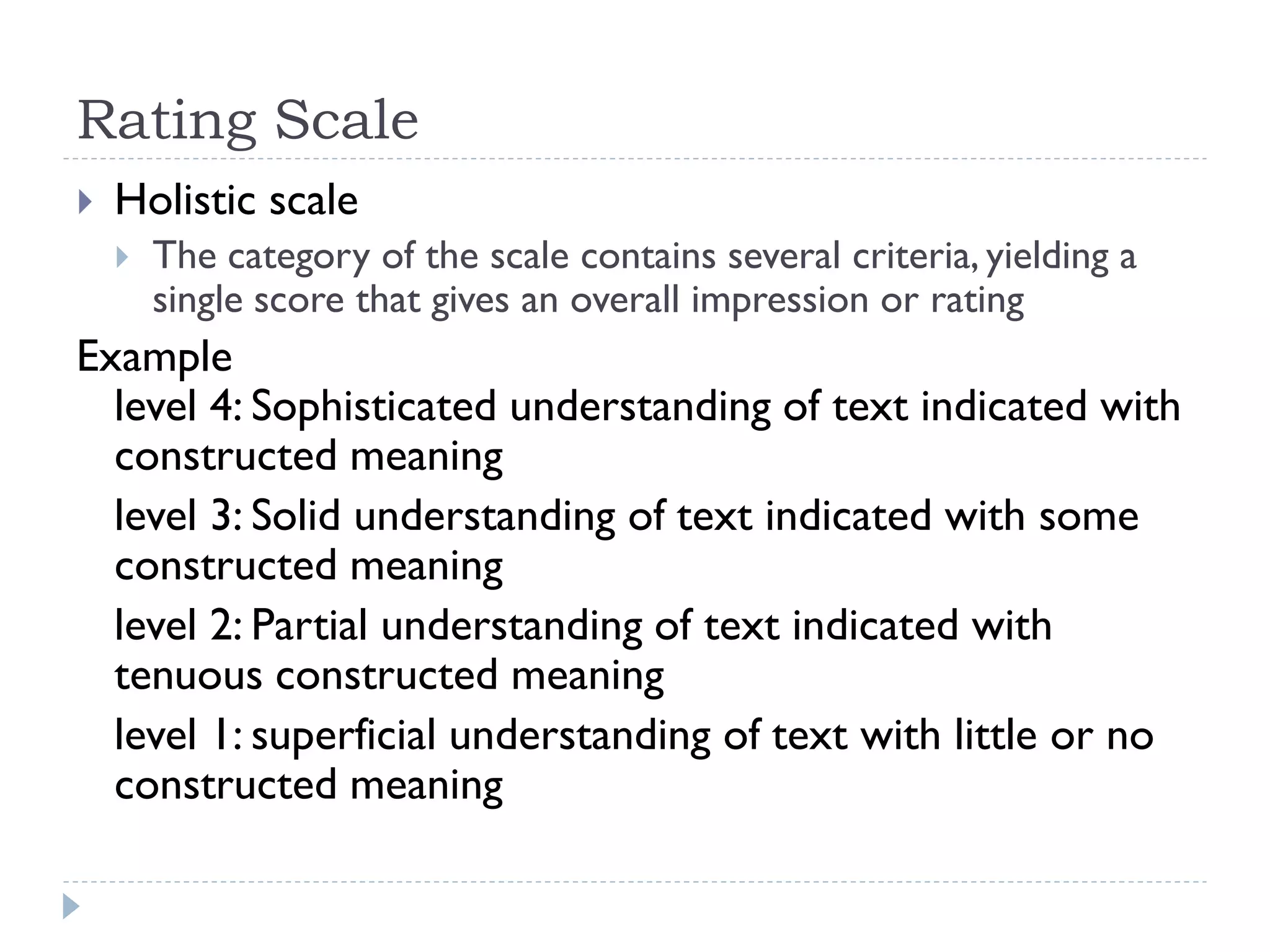 Rating Scale
 Holistic scale
 The category of the scale contains several criteria, yielding a
single score that gives an overall impression or rating
Example
level 4: Sophisticated understanding of text indicated with
constructed meaning
level 3: Solid understanding of text indicated with some
constructed meaning
level 2: Partial understanding of text indicated with
tenuous constructed meaning
level 1: superficial understanding of text with little or no
constructed meaning
 