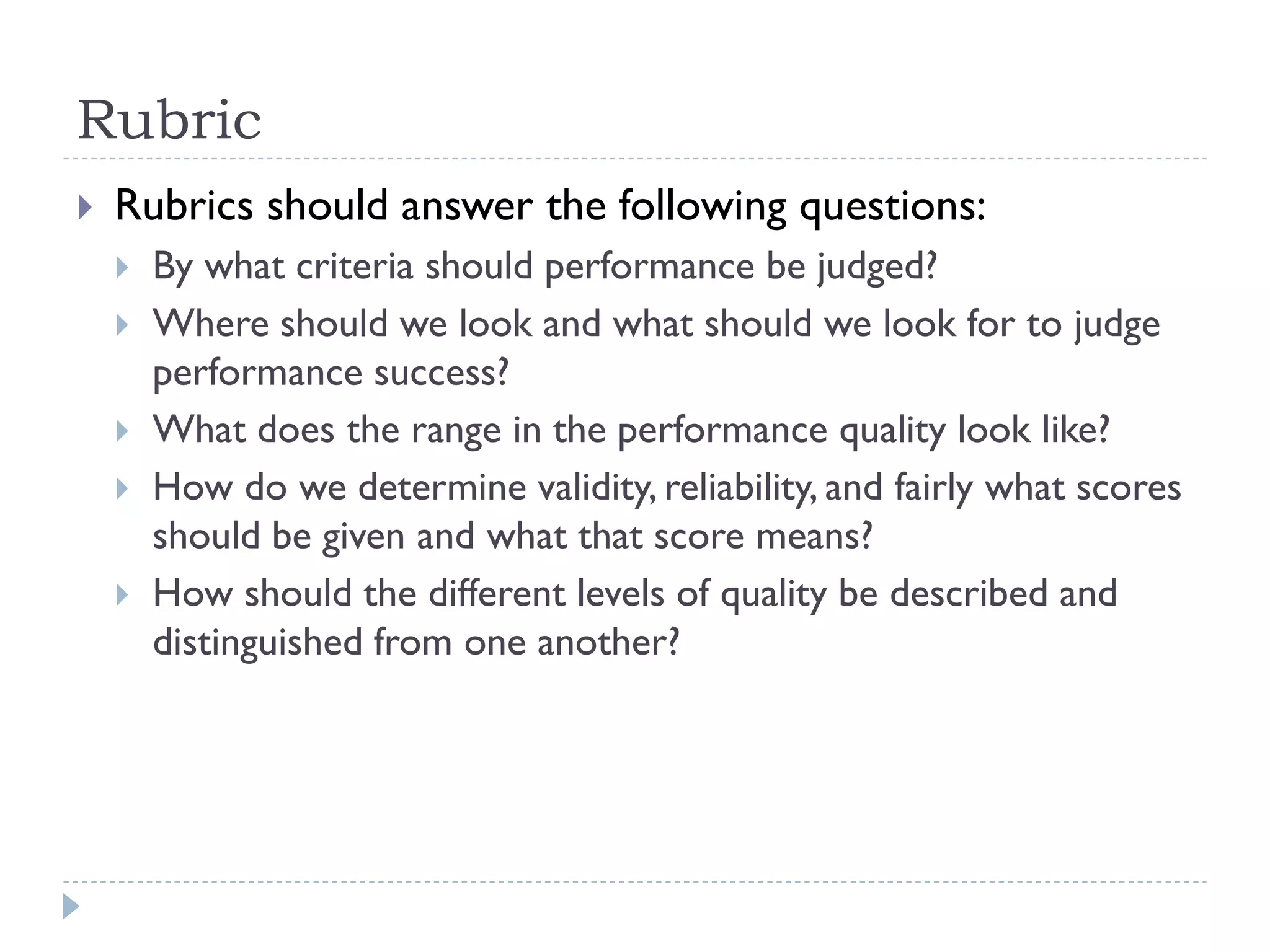  Rubrics should answer the following questions:
 By what criteria should performance be judged?
 Where should we look and what should we look for to judge
performance success?
 What does the range in the performance quality look like?
 How do we determine validity, reliability, and fairly what scores
should be given and what that score means?
 How should the different levels of quality be described and
distinguished from one another?
Rubric
 