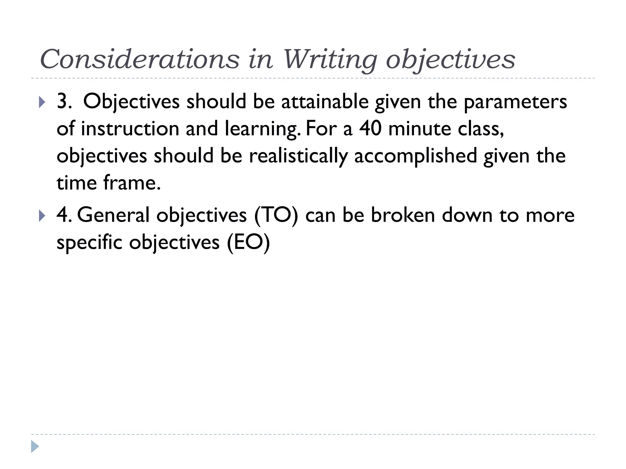 Considerations in Writing objectives
 3. Objectives should be attainable given the parameters
of instruction and learning. For a 40 minute class,
objectives should be realistically accomplished given the
time frame.
 4. General objectives (TO) can be broken down to more
specific objectives (EO)
 