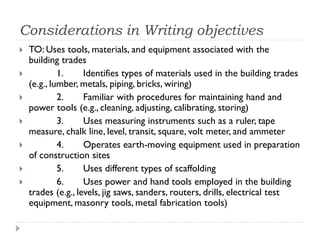 Considerations in Writing objectives
 TO: Uses tools, materials, and equipment associated with the
building trades
 1. Identifies types of materials used in the building trades
(e.g., lumber, metals, piping, bricks, wiring)
 2. Familiar with procedures for maintaining hand and
power tools (e.g., cleaning, adjusting, calibrating, storing)
 3. Uses measuring instruments such as a ruler, tape
measure, chalk line, level, transit, square, volt meter, and ammeter
 4. Operates earth-moving equipment used in preparation
of construction sites
 5. Uses different types of scaffolding
 6. Uses power and hand tools employed in the building
trades (e.g., levels, jig saws, sanders, routers, drills, electrical test
equipment, masonry tools, metal fabrication tools)
 