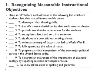 I. Recognizing Measurable Instructional
Objectives
 Place an “X” before each of those in the following list which are
student objectives stated in measurable terms.
 ___ 1. To develop critical thinking skills.
 ___ 2. To identify those celestial bodies that are known as planets.
 ___ 3. To provide worthwhile experiences for the students.
 ___ 4. To recognize subject and verb in a sentence.
 ___ 5. To tie shoes in a bow, without making a knot.
 ___ 6. To write a summary of factors that led to World War II.
 ___ 7. To fully appreciate the value of music.
 ___ 8. To prepare a critical comparison of the two major political
parties n the United States today.
 ___ 9. To illustrate an awareness of the importance of balanced
ecology by supplying relevant newspaper articles.
 ___ 10. To know all the rules of spelling and grammar.
 
