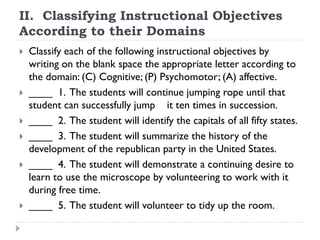 II. Classifying Instructional Objectives
According to their Domains
 Classify each of the following instructional objectives by
writing on the blank space the appropriate letter according to
the domain: (C) Cognitive; (P) Psychomotor; (A) affective.
 ____ 1. The students will continue jumping rope until that
student can successfully jump it ten times in succession.
 ____ 2. The student will identify the capitals of all fifty states.
 ____ 3. The student will summarize the history of the
development of the republican party in the United States.
 ____ 4. The student will demonstrate a continuing desire to
learn to use the microscope by volunteering to work with it
during free time.
 ____ 5. The student will volunteer to tidy up the room.
 