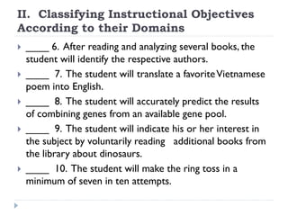 II. Classifying Instructional Objectives
According to their Domains
 ____ 6. After reading and analyzing several books, the
student will identify the respective authors.
 ____ 7. The student will translate a favoriteVietnamese
poem into English.
 ____ 8. The student will accurately predict the results
of combining genes from an available gene pool.
 ____ 9. The student will indicate his or her interest in
the subject by voluntarily reading additional books from
the library about dinosaurs.
 ____ 10. The student will make the ring toss in a
minimum of seven in ten attempts.
 
