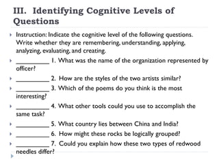 III. Identifying Cognitive Levels of
Questions
 Instruction: Indicate the cognitive level of the following questions.
Write whether they are remembering, understanding, applying,
analyzing, evaluating, and creating.
 _________ 1. What was the name of the organization represented by
officer?
 _________ 2. How are the styles of the two artists similar?
 _________ 3. Which of the poems do you think is the most
interesting?
 _________ 4. What other tools could you use to accomplish the
same task?
 _________ 5. What country lies between China and India?
 _________ 6. How might these rocks be logically grouped?
 _________ 7. Could you explain how these two types of redwood
needles differ?
 