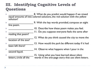 III. Identifying Cognitive Levels of
Questions
 _________________ 8. What do you predict would happen if we mixed
equal amounts of two colored solutions, the red solution with the yellow
solution?
 _________________ 9. With the key words provided, compose an eight
line poem.
 _________________ 10. Describe how these poem makes you feel.
 _________________ 11. Do you suppose everyone feels the same after
reading that poem?
 _________________ 12. What do you think caused the city to move the
location of the zoo?
 _________________ 13. How would the park be different today if it had
been left there?
 _________________ 14. Observe what happens when I pour in the
second liquid.
 _________________ 15. Using what you have learned about silent
letters, circle all the words in the one-page story that use silent letters.
 