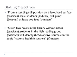 Stating Objectives
 “From a standing still position on a level, hard surface
(condition), male students (audience) will jump
(behavior) at least two feet (criterion).”
 “Given two hours in the library without notes
(condition), students in the high reading group
(audience) will identify (behavior) five sources on the
topic “national health insurance” (Criterion).
 