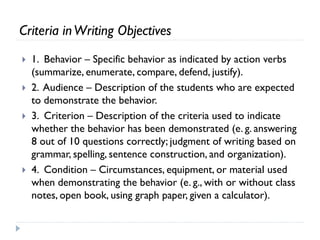 Criteria inWriting Objectives
 1. Behavior – Specific behavior as indicated by action verbs
(summarize, enumerate, compare, defend, justify).
 2. Audience – Description of the students who are expected
to demonstrate the behavior.
 3. Criterion – Description of the criteria used to indicate
whether the behavior has been demonstrated (e. g. answering
8 out of 10 questions correctly; judgment of writing based on
grammar, spelling, sentence construction, and organization).
 4. Condition – Circumstances, equipment, or material used
when demonstrating the behavior (e. g., with or without class
notes, open book, using graph paper, given a calculator).
 
