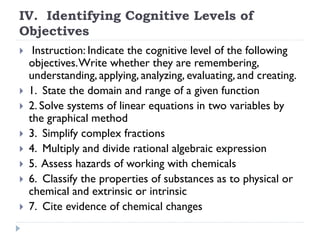 IV. Identifying Cognitive Levels of
Objectives
 Instruction: Indicate the cognitive level of the following
objectives.Write whether they are remembering,
understanding, applying, analyzing, evaluating, and creating.
 1. State the domain and range of a given function
 2. Solve systems of linear equations in two variables by
the graphical method
 3. Simplify complex fractions
 4. Multiply and divide rational algebraic expression
 5. Assess hazards of working with chemicals
 6. Classify the properties of substances as to physical or
chemical and extrinsic or intrinsic
 7. Cite evidence of chemical changes
 