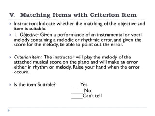 V. Matching Items with Criterion Item
 Instruction: Indicate whether the matching of the objective and
item is suitable.
 1. Objective: Given a performance of an instrumental or vocal
melody containing a melodic or rhythmic error, and given the
score for the melody, be able to point out the error.
 Criterion item: The instructor will play the melody of the
attached musical score on the piano and will make an error
either in rhythm or melody. Raise your hand when the error
occurs.
 Is the item Suitable? ___Yes
____ No
____Can’t tell
 