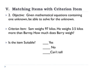 V. Matching Items with Criterion Item
 2. Objective: Given mathematical equations containing
one unknown, be able to solve for the unknown.
 Criterion Item: Sam weighs 97 kilos. He weighs 3.5 kilos
more than Barrey. How much does Barry weigh?
 Is the item Suitable? ___Yes
____ No
____Can’t tell
 