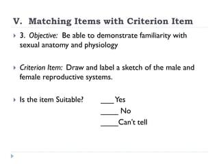 V. Matching Items with Criterion Item
 3. Objective: Be able to demonstrate familiarity with
sexual anatomy and physiology
 Criterion Item: Draw and label a sketch of the male and
female reproductive systems.
 Is the item Suitable? ___Yes
____ No
____Can’t tell
 