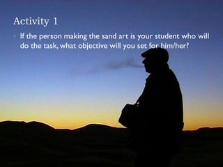 Activity 1
 If the person making the sand art is your student who will
do the task, what objective will you set for him/her?
 