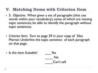 V. Matching Items with Criterion Item
 5. Objective: When given a set of paragraphs (that use
words within your vocabulary), some of which are missing
topic sentences, be able to identify the paragraph without
topic sentences.
 Criterion Item: Turn to page 29 in your copy of Silas
Marner. Underline the topic sentence of each paragraph
on that page.
 Is the item Suitable? ___Yes
____ No
____Can’t tell
 