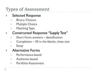 Types of Assessment
 Selected Response
 Binary Choices
 Multiple Choice
 MatchingType
 Constructed Response “Supply Test”
 Short Form answers - identification
 Completion – fill in the blanks, cloze test
 Essay
 Alternative Forms
 Performance-based
 Authentic-based
 Portfolio Assessment
 