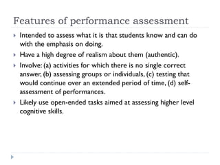 Features of performance assessment
 Intended to assess what it is that students know and can do
with the emphasis on doing.
 Have a high degree of realism about them (authentic).
 Involve: (a) activities for which there is no single correct
answer, (b) assessing groups or individuals, (c) testing that
would continue over an extended period of time, (d) self-
assessment of performances.
 Likely use open-ended tasks aimed at assessing higher level
cognitive skills.
 