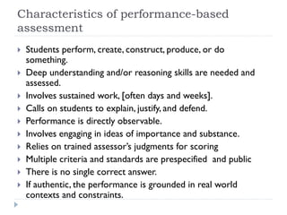 Characteristics of performance-based
assessment
 Students perform, create, construct, produce, or do
something.
 Deep understanding and/or reasoning skills are needed and
assessed.
 Involves sustained work, [often days and weeks].
 Calls on students to explain, justify, and defend.
 Performance is directly observable.
 Involves engaging in ideas of importance and substance.
 Relies on trained assessor’s judgments for scoring
 Multiple criteria and standards are prespecified and public
 There is no single correct answer.
 If authentic, the performance is grounded in real world
contexts and constraints.
 