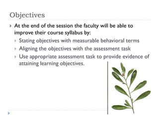 Objectives
 At the end of the session the faculty will be able to
improve their course syllabus by:
 Stating objectives with measurable behavioral terms
 Aligning the objectives with the assessment task
 Use appropriate assessment task to provide evidence of
attaining learning objectives.
 
