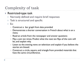 Complexity of task
 Restricted-type task
 Narrowly defined and require brief responses
 Task is structured and specific
 Ex:
 Construct a bar graph from data provided
 Demonstrate a shorter conversation in French about what is on a
menu
 Read an article from the newspaper and answer questions
 Flip a coin ten times. Predict what the next ten flips of the coin will
be, and explain why.
 Listen to the evening news on television and explain if you believe the
stories are biased.
 Construct a circle, square, and triangle from provided materials that
have the same circumference.
 