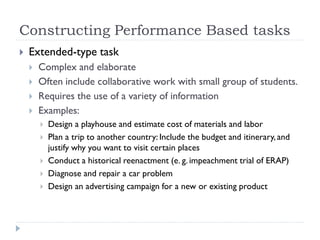 Constructing Performance Based tasks
 Extended-type task
 Complex and elaborate
 Often include collaborative work with small group of students.
 Requires the use of a variety of information
 Examples:
 Design a playhouse and estimate cost of materials and labor
 Plan a trip to another country: Include the budget and itinerary, and
justify why you want to visit certain places
 Conduct a historical reenactment (e. g. impeachment trial of ERAP)
 Diagnose and repair a car problem
 Design an advertising campaign for a new or existing product
 