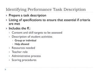Identifying Performance Task Description
 Prepare a task description
 Listing of specifications to ensure that essential if criteria
are met
 Includes the ff.:
 Content and skill targets to be assessed
 Description of student activities
 Group or individual
 Help allowed
 Resources needed
 Teacher role
 Administrative process
 Scoring procedures
 