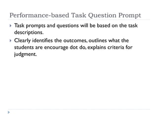 Performance-based Task Question Prompt
 Task prompts and questions will be based on the task
descriptions.
 Clearly identifies the outcomes, outlines what the
students are encourage dot do, explains criteria for
judgment.
 