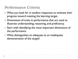 Performance Criteria
 What you look for in student responses to evaluate their
progress toward meeting the learning target.
 Dimensions of traits in performance that are used to
illustrate understanding, reasoning, and proficiency.
 Start with identifying the most important dimensions of
the performance
 What distinguishes an adequate to an inadequate
demonstration of the target?
 