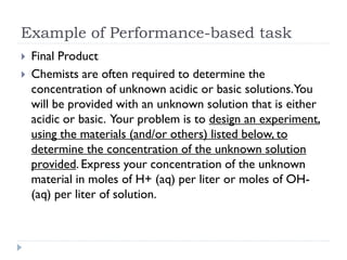Example of Performance-based task
 Final Product
 Chemists are often required to determine the
concentration of unknown acidic or basic solutions.You
will be provided with an unknown solution that is either
acidic or basic. Your problem is to design an experiment,
using the materials (and/or others) listed below, to
determine the concentration of the unknown solution
provided. Express your concentration of the unknown
material in moles of H+ (aq) per liter or moles of OH-
(aq) per liter of solution.
 