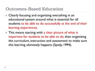 Outcomes-Based Education
 Clearly focusing and organizing everything in an
educational system around what is essential for all
students to be able to do successfully at the end of their
learning experiences.
 This means starting with a clear picture of what is
important for students to be able to do, then organizing
the curriculum, instruction and assessment to make sure
this learning ultimately happens (Spady, 1994).
 