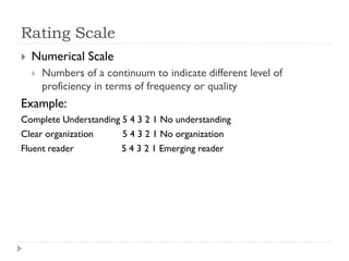 Rating Scale
 Numerical Scale
 Numbers of a continuum to indicate different level of
proficiency in terms of frequency or quality
Example:
Complete Understanding 5 4 3 2 1 No understanding
Clear organization 5 4 3 2 1 No organization
Fluent reader 5 4 3 2 1 Emerging reader
 