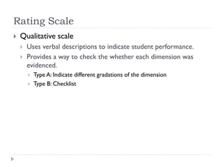 Rating Scale
 Qualitative scale
 Uses verbal descriptions to indicate student performance.
 Provides a way to check the whether each dimension was
evidenced.
 Type A: Indicate different gradations of the dimension
 Type B: Checklist
 