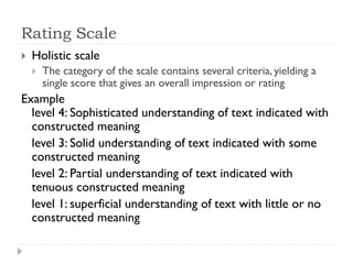 Rating Scale
 Holistic scale
 The category of the scale contains several criteria, yielding a
single score that gives an overall impression or rating
Example
level 4: Sophisticated understanding of text indicated with
constructed meaning
level 3: Solid understanding of text indicated with some
constructed meaning
level 2: Partial understanding of text indicated with
tenuous constructed meaning
level 1: superficial understanding of text with little or no
constructed meaning
 