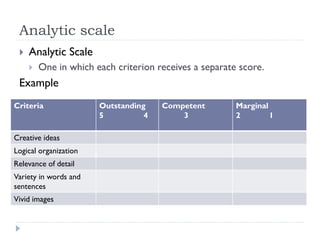 Analytic scale
 Analytic Scale
 One in which each criterion receives a separate score.
Example
Criteria Outstanding
5 4
Competent
3
Marginal
2 1
Creative ideas
Logical organization
Relevance of detail
Variety in words and
sentences
Vivid images
 