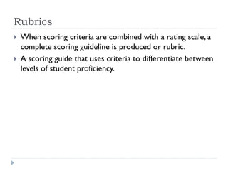 Rubrics
 When scoring criteria are combined with a rating scale, a
complete scoring guideline is produced or rubric.
 A scoring guide that uses criteria to differentiate between
levels of student proficiency.
 