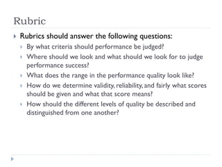  Rubrics should answer the following questions:
 By what criteria should performance be judged?
 Where should we look and what should we look for to judge
performance success?
 What does the range in the performance quality look like?
 How do we determine validity, reliability, and fairly what scores
should be given and what that score means?
 How should the different levels of quality be described and
distinguished from one another?
Rubric
 