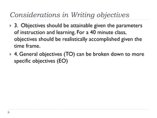 Considerations in Writing objectives
 3. Objectives should be attainable given the parameters
of instruction and learning. For a 40 minute class,
objectives should be realistically accomplished given the
time frame.
 4. General objectives (TO) can be broken down to more
specific objectives (EO)
 