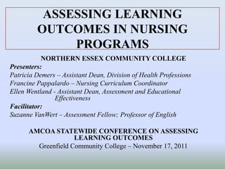 ASSESSING LEARNING
OUTCOMES IN NURSING
PROGRAMS
NORTHERN ESSEX COMMUNITY COLLEGE
Presenters:
Patricia Demers – Assistant Dean, Division of Health Professions
Francine Pappalardo – Nursing Curriculum Coordinator
Ellen Wentland - Assistant Dean, Assessment and Educational
Effectiveness
Facilitator:
Suzanne VanWert – Assessment Fellow; Professor of English
AMCOA STATEWIDE CONFERENCE ON ASSESSING
LEARNING OUTCOMES
Greenfield Community College – November 17, 2011
 