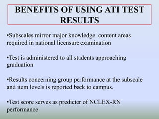 BENEFITS OF USING ATI TEST
RESULTS
•Subscales mirror major knowledge content areas
required in national licensure examination
•Test is administered to all students approaching
graduation
•Results concerning group performance at the subscale
and item levels is reported back to campus.
•Test score serves as predictor of NCLEX-RN
performance
 