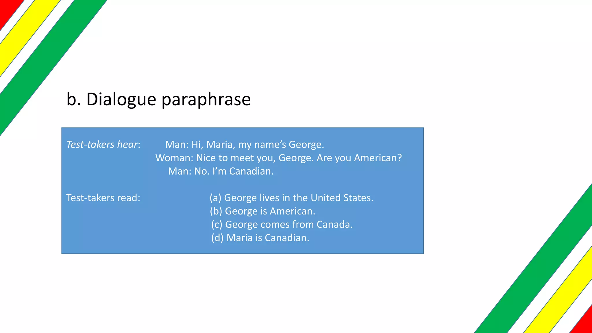 b. Dialogue paraphrase
Test-takers hear: Man: Hi, Maria, my name’s George.
Woman: Nice to meet you, George. Are you American?
Man: No. I’m Canadian.
Test-takers read: (a) George lives in the United States.
(b) George is American.
(c) George comes from Canada.
(d) Maria is Canadian.
 