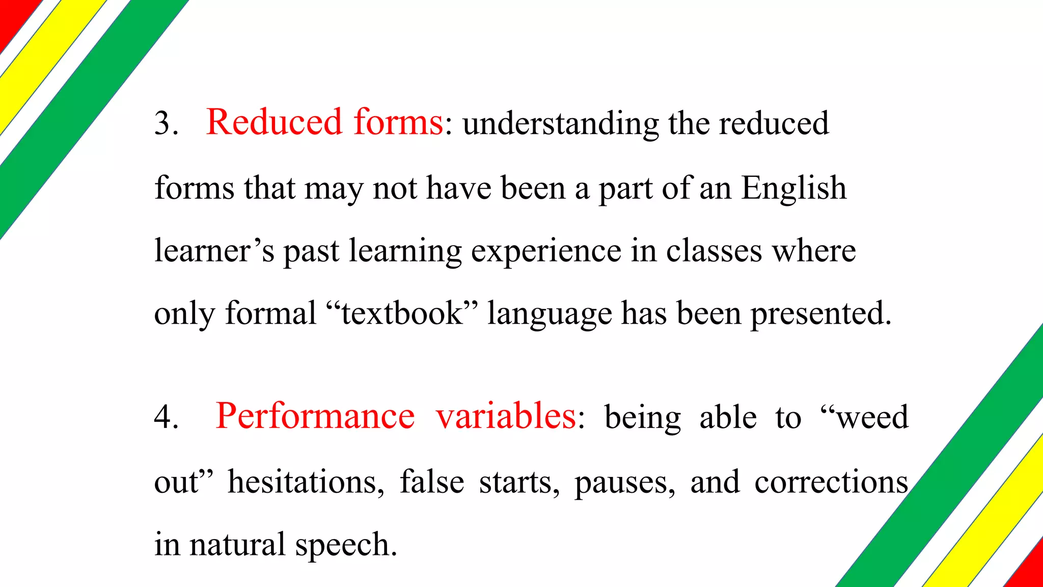 3. Reduced forms: understanding the reduced
forms that may not have been a part of an English
learner’s past learning experience in classes where
only formal “textbook” language has been presented.
4. Performance variables: being able to “weed
out” hesitations, false starts, pauses, and corrections
in natural speech.
 