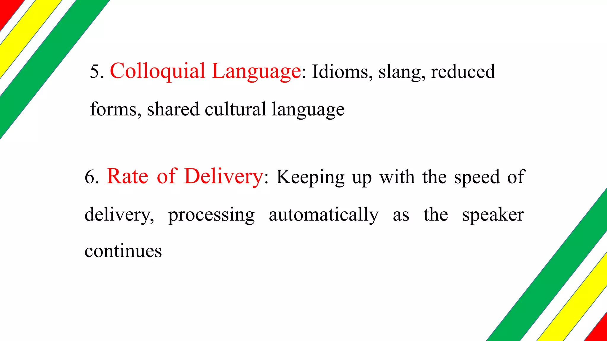 5. Colloquial Language: Idioms, slang, reduced
forms, shared cultural language
6. Rate of Delivery: Keeping up with the speed of
delivery, processing automatically as the speaker
continues
 