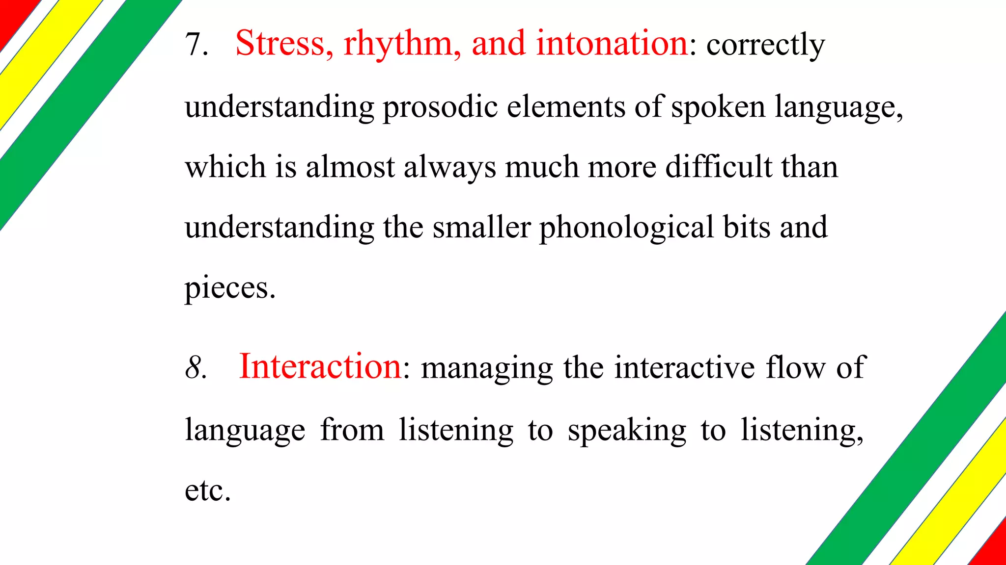 7. Stress, rhythm, and intonation: correctly
understanding prosodic elements of spoken language,
which is almost always much more difficult than
understanding the smaller phonological bits and
pieces.
8. Interaction: managing the interactive flow of
language from listening to speaking to listening,
etc.
 