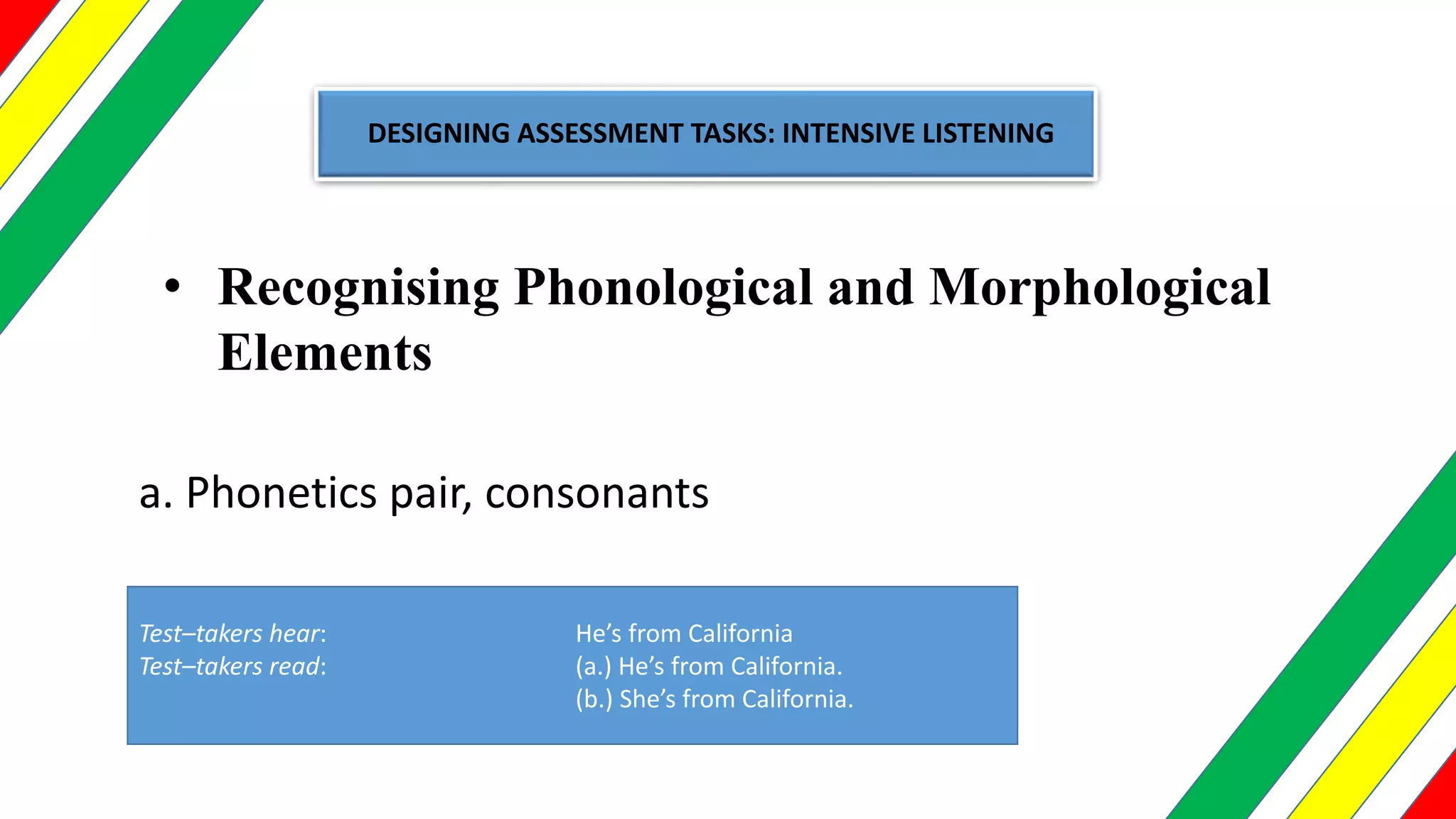 DESIGNING ASSESSMENT TASKS: INTENSIVE LISTENING
• Recognising Phonological and Morphological
Elements
a. Phonetics pair, consonants
Test–takers hear: He’s from California
Test–takers read: (a.) He’s from California.
(b.) She’s from California.
 