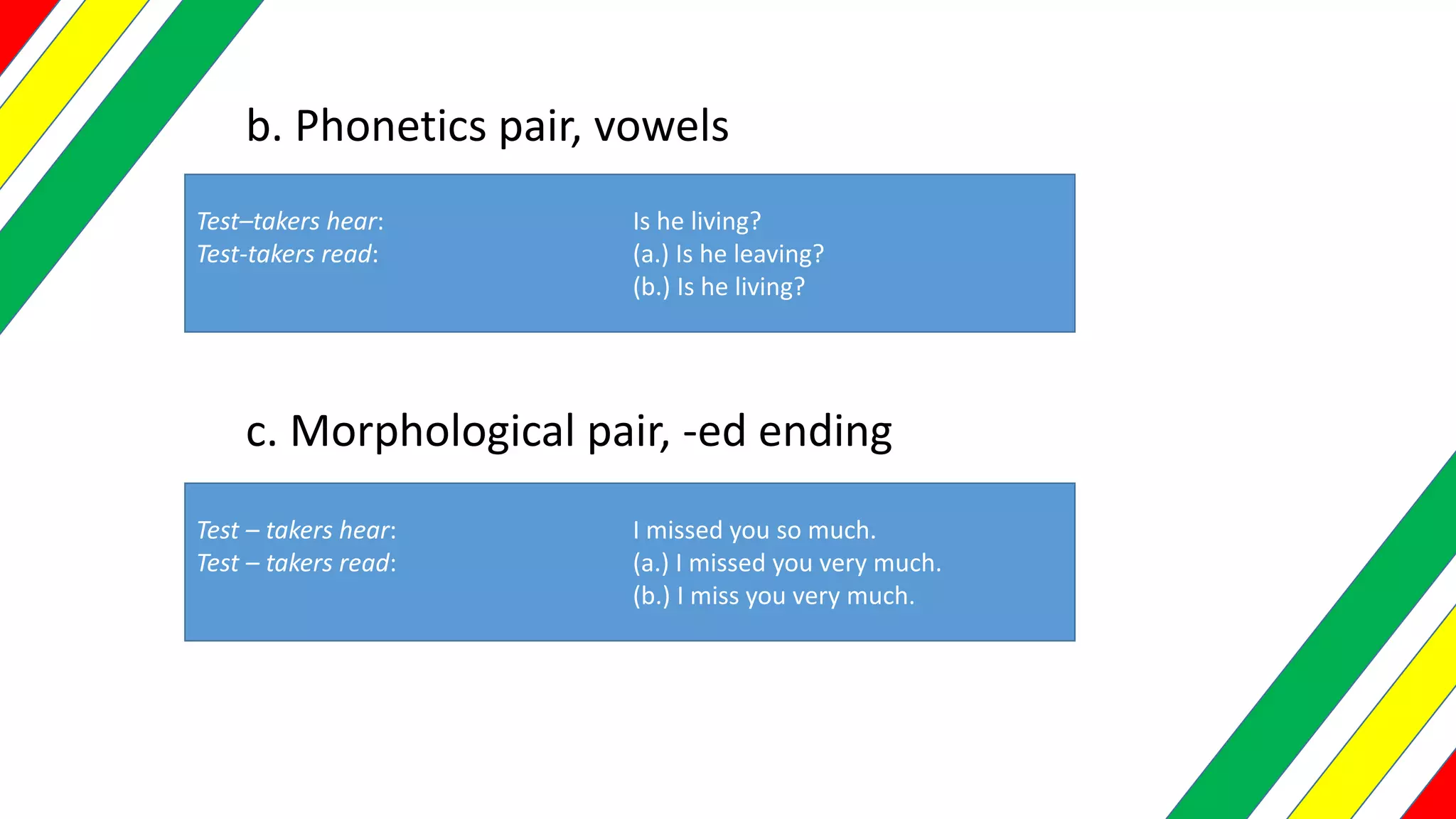 b. Phonetics pair, vowels
Test–takers hear: Is he living?
Test-takers read: (a.) Is he leaving?
(b.) Is he living?
c. Morphological pair, -ed ending
Test – takers hear: I missed you so much.
Test – takers read: (a.) I missed you very much.
(b.) I miss you very much.
 