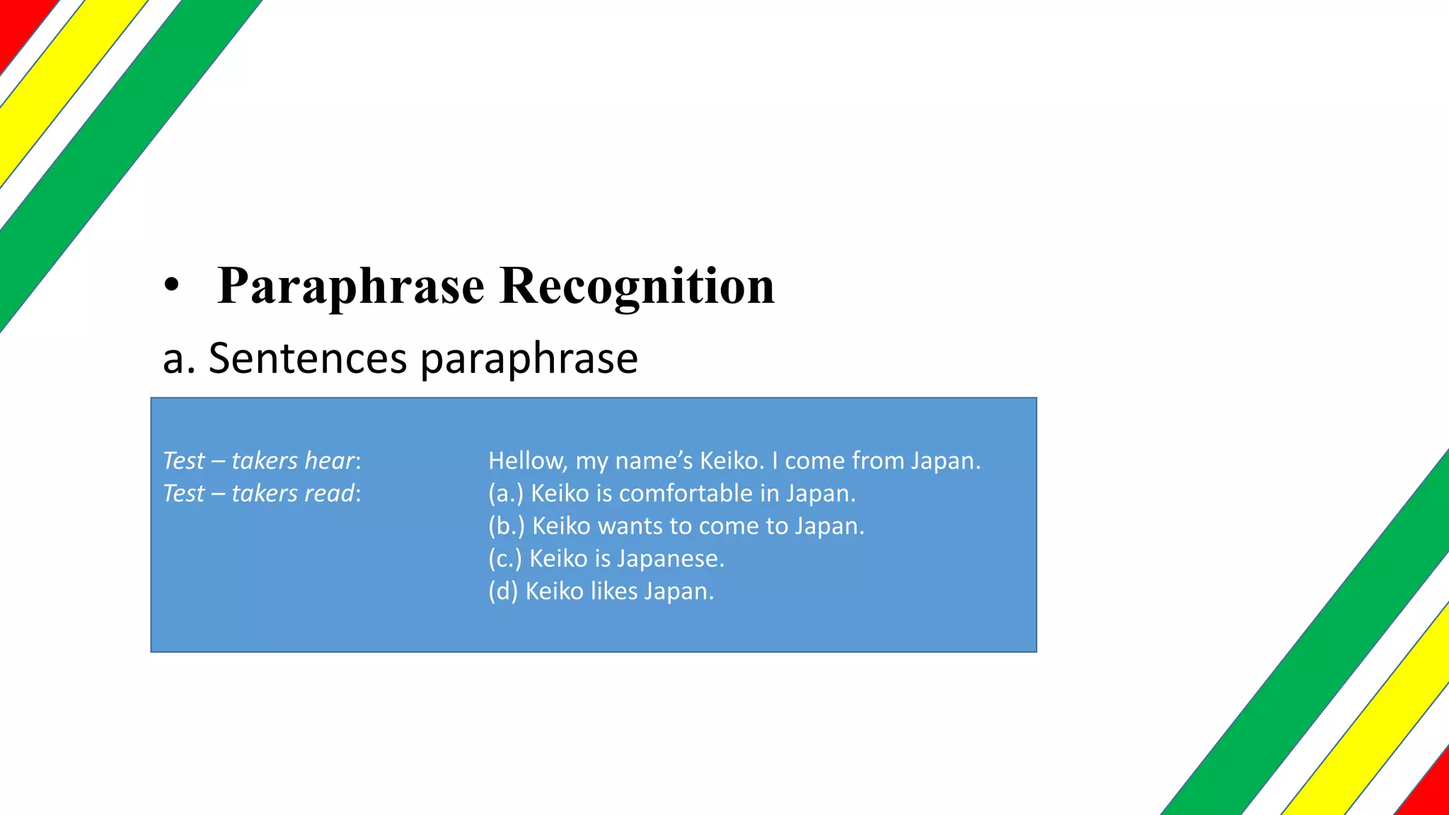• Paraphrase Recognition
a. Sentences paraphrase
Test – takers hear: Hellow, my name’s Keiko. I come from Japan.
Test – takers read: (a.) Keiko is comfortable in Japan.
(b.) Keiko wants to come to Japan.
(c.) Keiko is Japanese.
(d) Keiko likes Japan.
 