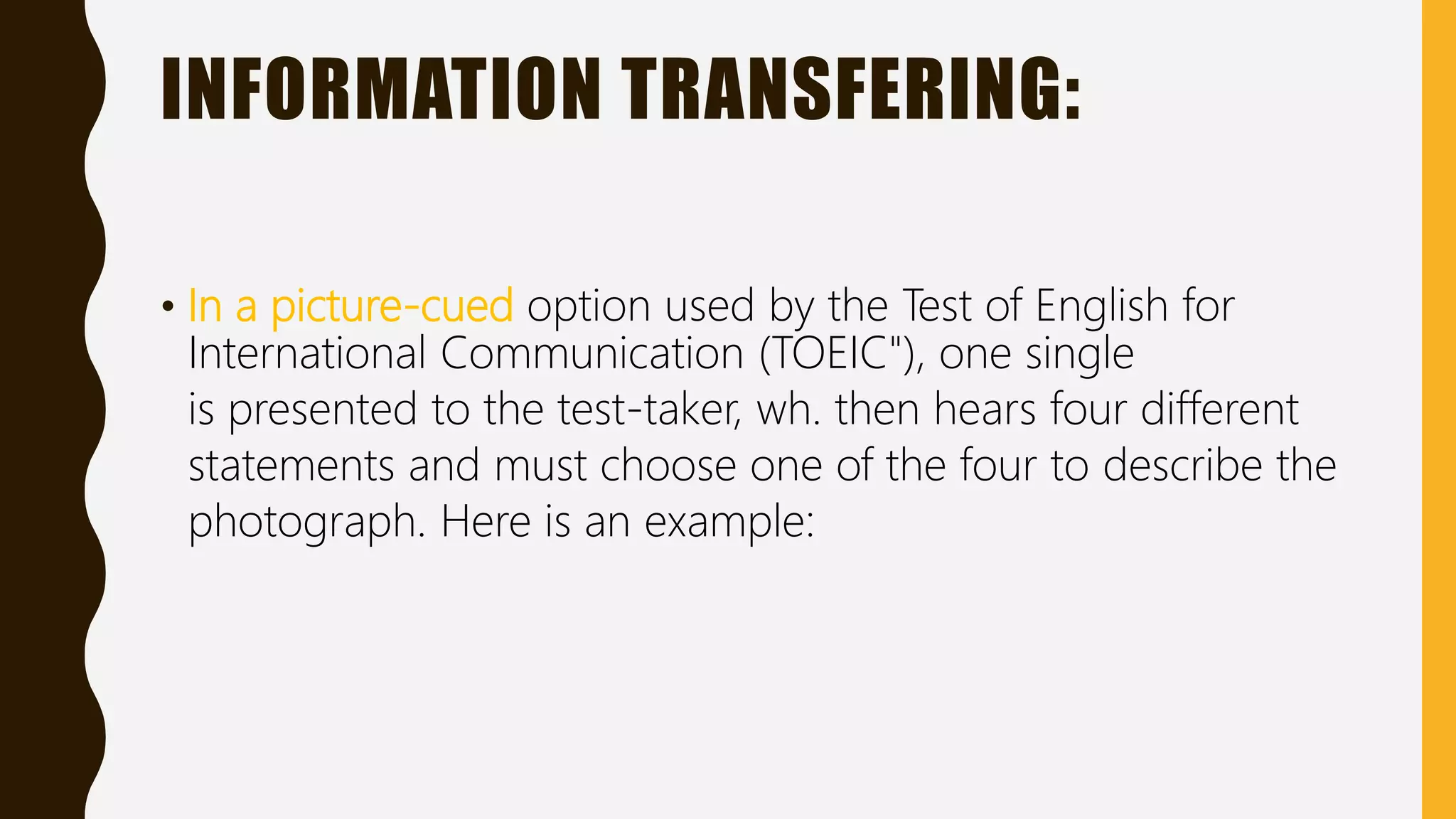 INFORMATION TRANSFERING:
• In a picture-cued option used by the Test of English for
International Communication (TOEIC"), one single
is presented to the test-taker, wh. then hears four different
statements and must choose one of the four to describe the
photograph. Here is an example:
 