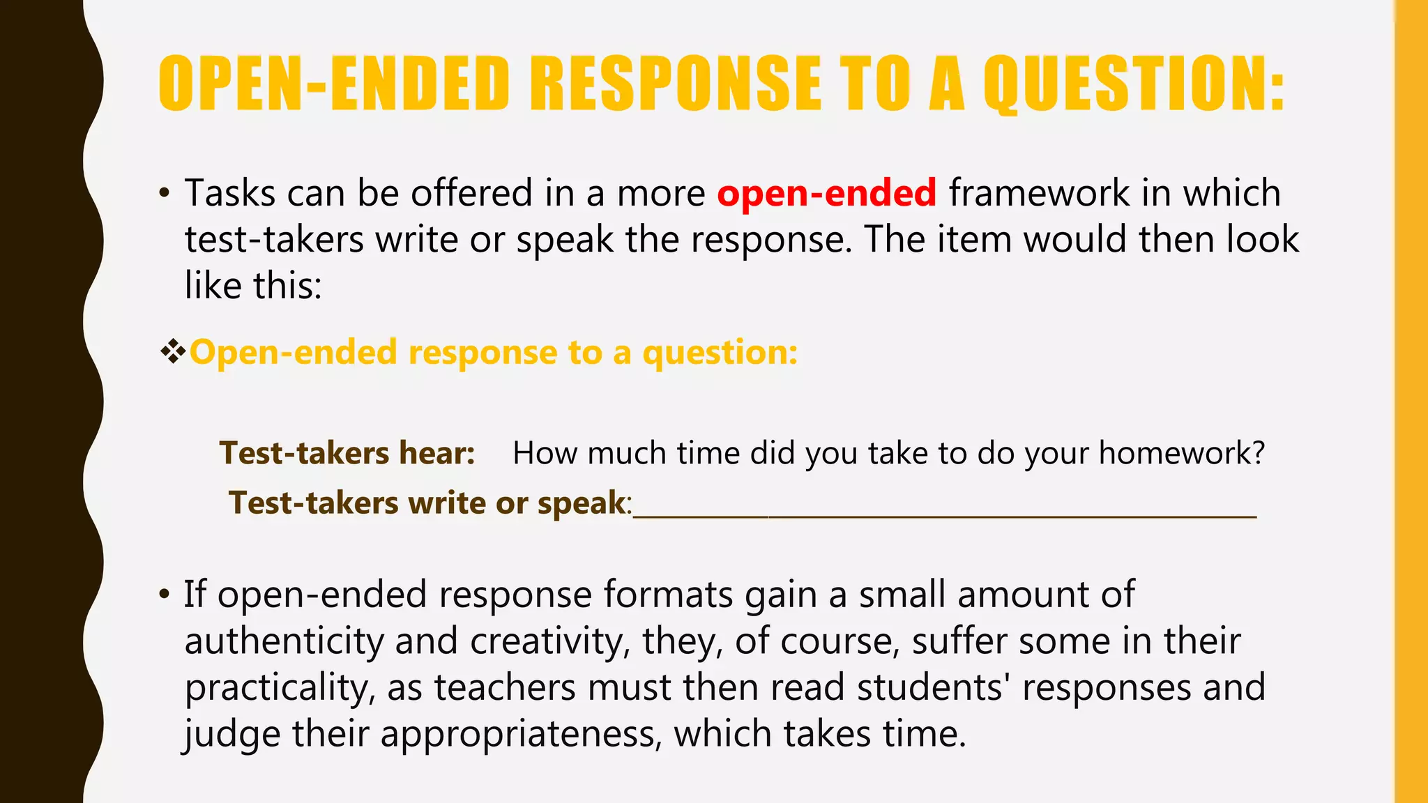OPEN-ENDED RESPONSE TO A QUESTION:
• Tasks can be offered in a more open-ended framework in which
test-takers write or speak the response. The item would then look
like this:
Open-ended response to a question:
Test-takers hear: How much time did you take to do your homework?
Test-takers write or speak:______________________________________________
• If open-ended response formats gain a small amount of
authenticity and creativity, they, of course, suffer some in their
practicality, as teachers must then read students' responses and
judge their appropriateness, which takes time.
 