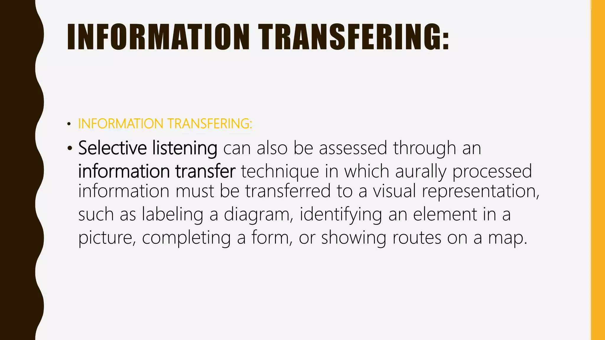 INFORMATION TRANSFERING:
• INFORMATION TRANSFERING:
• Selective listening can also be assessed through an
information transfer technique in which aurally processed
information must be transferred to a visual representation,
such as labeling a diagram, identifying an element in a
picture, completing a form, or showing routes on a map.
 