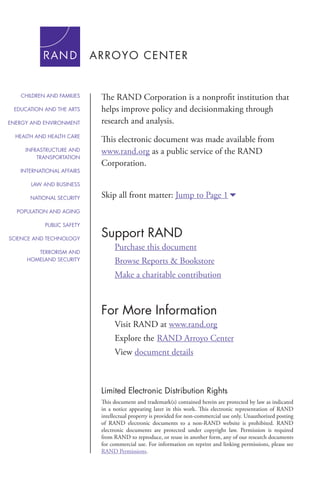 For More Information
Visit RAND at www.rand.org
Explore the	RAND Arroyo Center
View document details
Support RAND
Purchase this document
Browse Reports & Bookstore
Make a charitable contribution
Limited Electronic Distribution Rights
This document and trademark(s) contained herein are protected by law as indicated
in a notice appearing later in this work. This electronic representation of RAND
intellectual property is provided for non-commercial use only. Unauthorized posting
of RAND electronic documents to a non-RAND website is prohibited. RAND
electronic documents are protected under copyright law. Permission is required
from RAND to reproduce, or reuse in another form, any of our research documents
for commercial use. For information on reprint and linking permissions, please see
RAND Permissions.
Skip all front matter: Jump to Page 16
The RAND Corporation is a nonprofit institution that
helps improve policy and decisionmaking through
research and analysis.
This electronic document was made available from
www.rand.org as a public service of the RAND
Corporation.
CHILDREN AND FAMILIES
EDUCATION AND THE ARTS
ENERGY AND ENVIRONMENT
HEALTH AND HEALTH CARE
INFRASTRUCTURE AND
TRANSPORTATION
INTERNATIONAL AFFAIRS
LAW AND BUSINESS
NATIONAL SECURITY
POPULATION AND AGING
PUBLIC SAFETY
SCIENCE AND TECHNOLOGY
TERRORISM AND
HOMELAND SECURITY
 